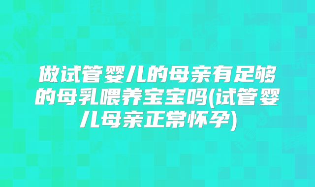 做试管婴儿的母亲有足够的母乳喂养宝宝吗(试管婴儿母亲正常怀孕)