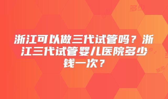 浙江可以做三代试管吗？浙江三代试管婴儿医院多少钱一次？