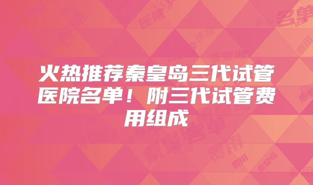 火热推荐秦皇岛三代试管医院名单！附三代试管费用组成