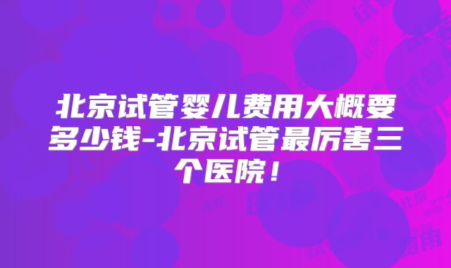 北京试管婴儿费用大概要多少钱-北京试管最厉害三个医院!