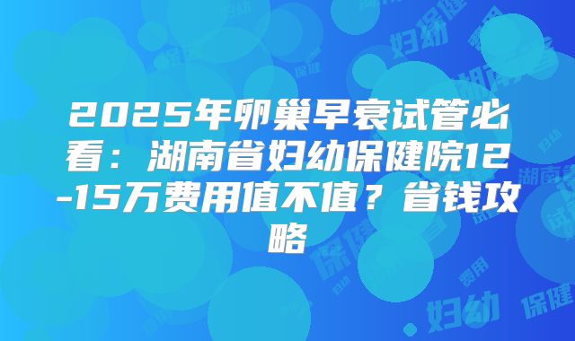 2025年卵巢早衰试管必看:湖南省妇幼保健院12-15万费用值不值?省钱攻略