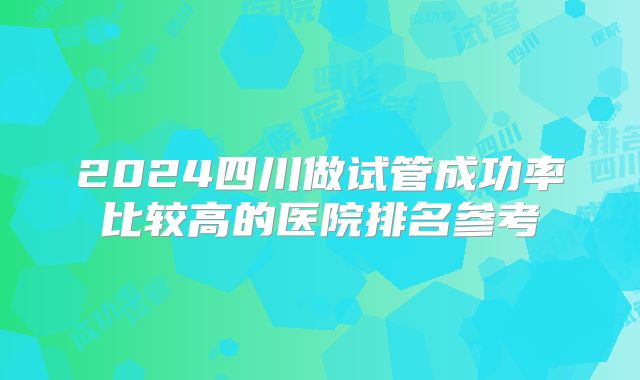2024四川做试管成功率比较高的医院排名参考