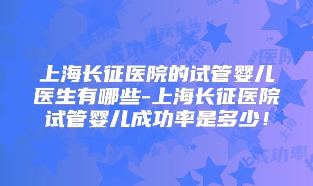 上海长征医院的试管婴儿医生有哪些-上海长征医院试管婴儿成功率是多少！