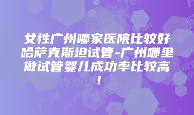 女性广州哪家医院比较好哈萨克斯坦试管-广州哪里做试管婴儿成功率比较高！