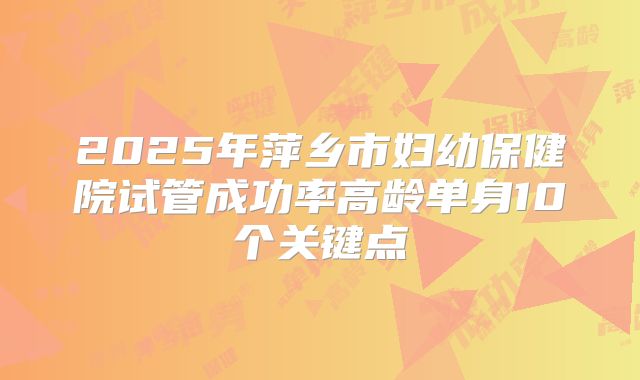 2025年萍乡市妇幼保健院试管成功率高龄单身10个关键点