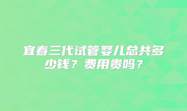 宜春三代试管婴儿总共多少钱？费用贵吗？