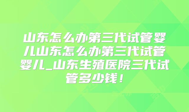山东怎么办第三代试管婴儿山东怎么办第三代试管婴儿_山东生殖医院三代试管多少钱！