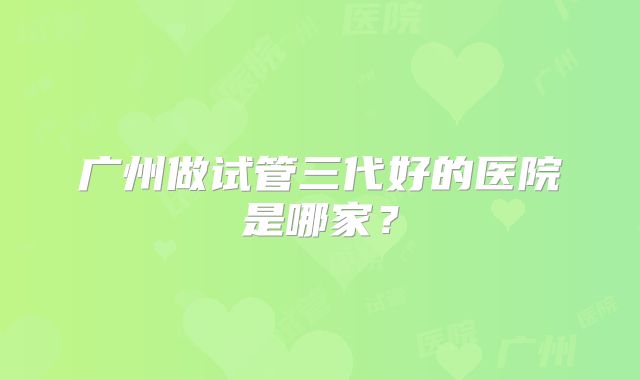 广州做试管三代好的医院是哪家？