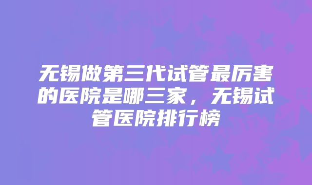 无锡做第三代试管最厉害的医院是哪三家，无锡试管医院排行榜