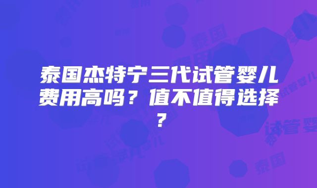 泰国杰特宁三代试管婴儿费用高吗？值不值得选择？