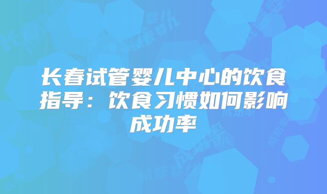 长春试管婴儿中心的饮食指导:饮食习惯如何影响成功率