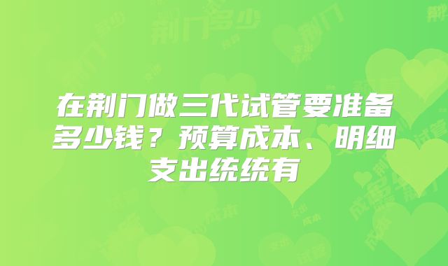 在荆门做三代试管要准备多少钱？预算成本、明细支出统统有