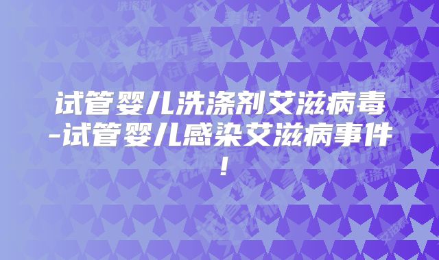 试管婴儿洗涤剂艾滋病毒-试管婴儿感染艾滋病事件！