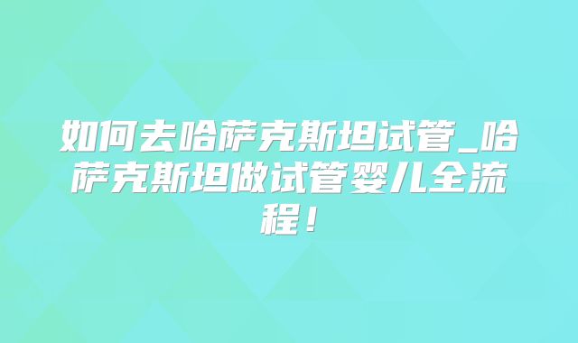 如何去哈萨克斯坦试管_哈萨克斯坦做试管婴儿全流程！