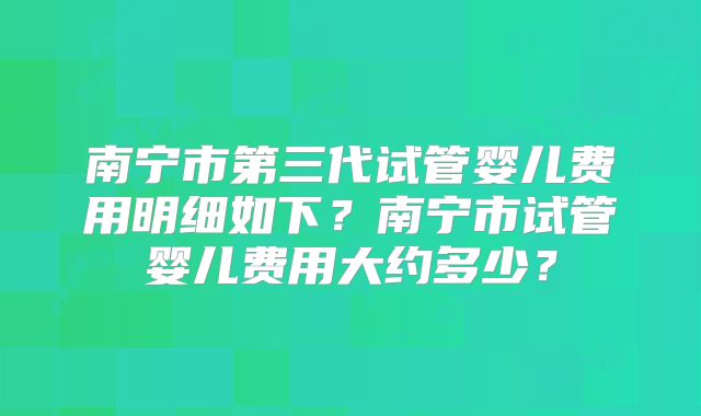 南宁市第三代试管婴儿费用明细如下?南宁市试管婴儿费用大约多少?