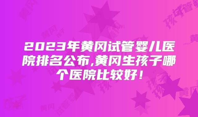 2023年黄冈试管婴儿医院排名公布,黄冈生孩子哪个医院比较好!