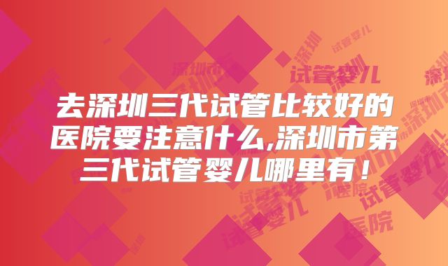 去深圳三代试管比较好的医院要注意什么,深圳市第三代试管婴儿哪里有！