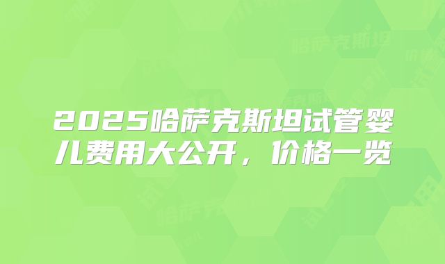 2025哈萨克斯坦试管婴儿费用大公开，价格一览