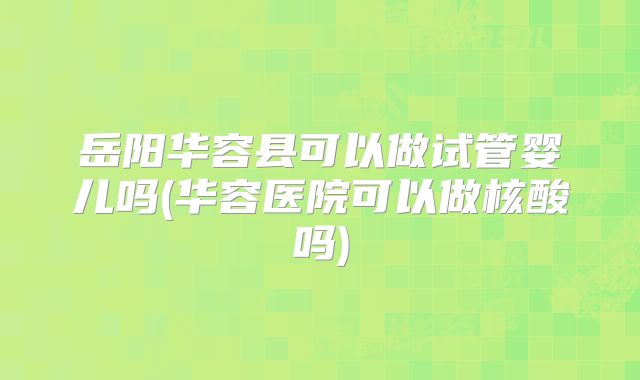 岳阳华容县可以做试管婴儿吗(华容医院可以做核酸吗)