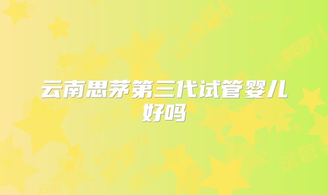 云南思茅第三代试管婴儿好吗