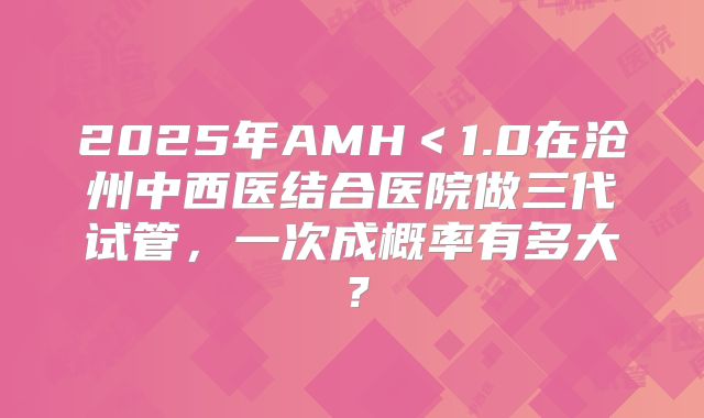 2025年AMH＜1.0在沧州中西医结合医院做三代试管，一次成概率有多大？