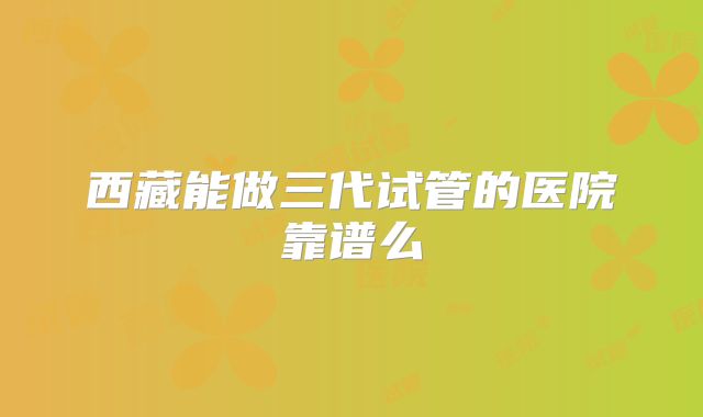 西藏能做三代试管的医院靠谱么