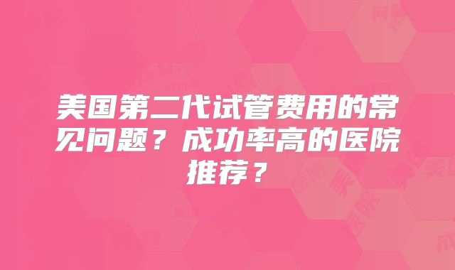 美国第二代试管费用的常见问题？成功率高的医院推荐？
