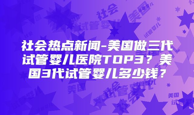 社会热点新闻-美国做三代试管婴儿医院TOP3？美国3代试管婴儿多少钱？