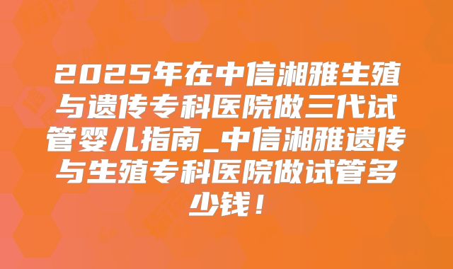 2025年在中信湘雅生殖与遗传专科医院做三代试管婴儿指南_中信湘雅遗传与生殖专科医院做试管多少钱！