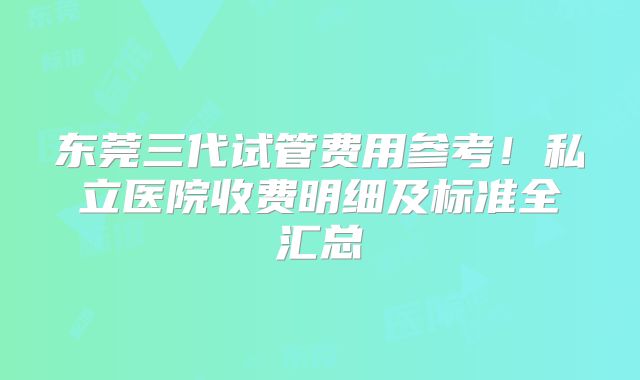 东莞三代试管费用参考!私立医院收费明细及标准全汇总