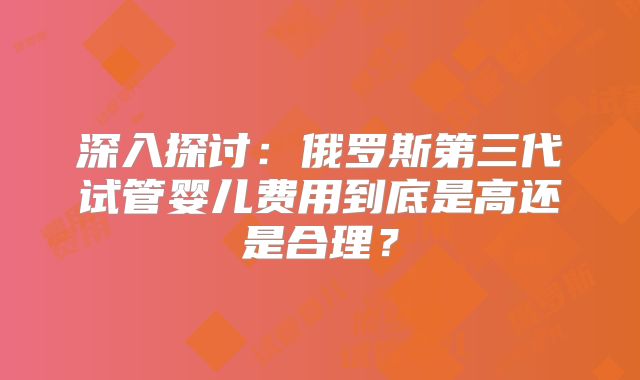 深入探讨：俄罗斯第三代试管婴儿费用到底是高还是合理？