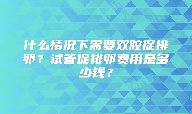 什么情况下需要双腔促排卵？试管促排卵费用是多少钱？