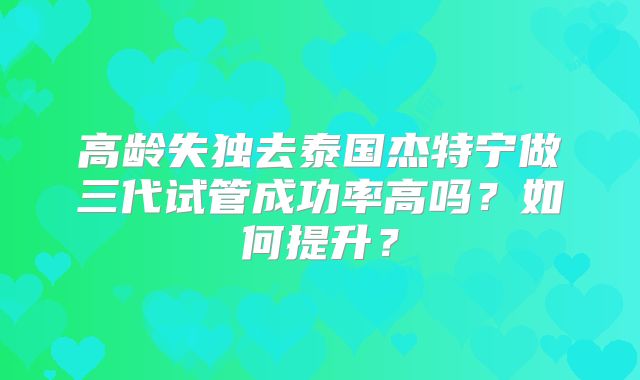 高龄失独去泰国杰特宁做三代试管成功率高吗？如何提升？