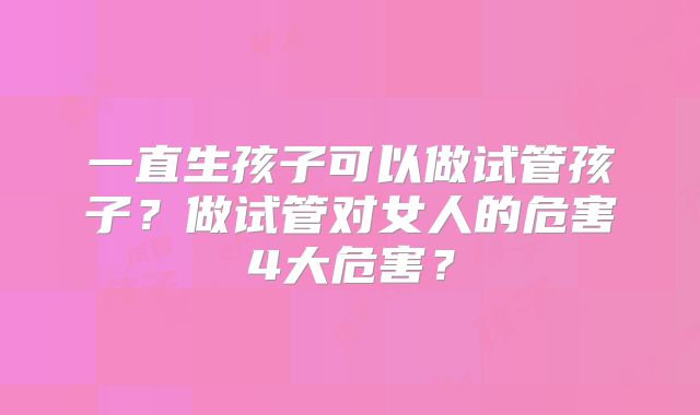 一直生孩子可以做试管孩子？做试管对女人的危害4大危害？