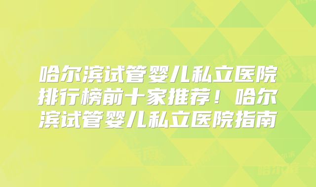 哈尔滨试管婴儿私立医院排行榜前十家推荐！哈尔滨试管婴儿私立医院指南