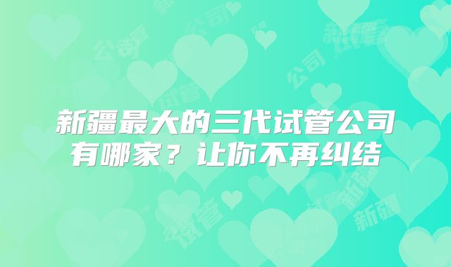 新疆最大的三代试管公司有哪家？让你不再纠结