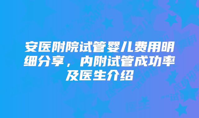安医附院试管婴儿费用明细分享,内附试管成功率及医生介绍