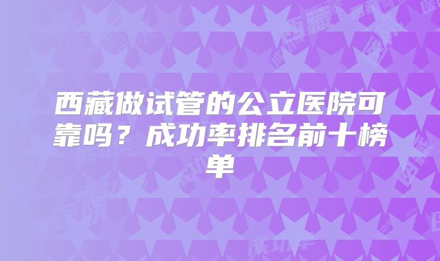 西藏做试管的公立医院可靠吗？成功率排名前十榜单