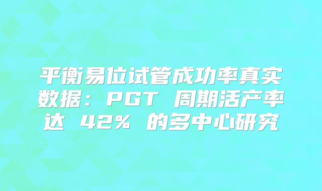 平衡易位试管成功率真实数据：PGT 周期活产率达 42% 的多中心研究