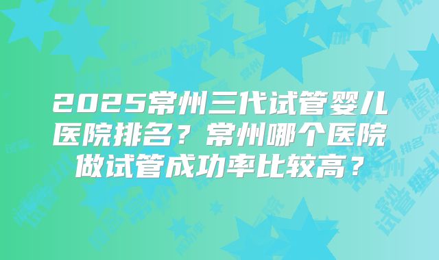 2025常州三代试管婴儿医院排名？常州哪个医院做试管成功率比较高？