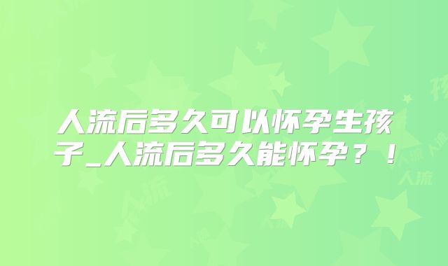 人流后多久可以怀孕生孩子_人流后多久能怀孕？！