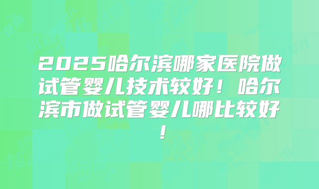 2025哈尔滨哪家医院做试管婴儿技术较好！哈尔滨市做试管婴儿哪比较好！