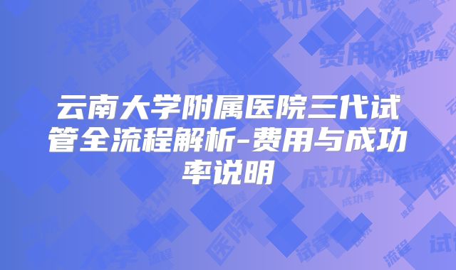 云南大学附属医院三代试管全流程解析-费用与成功率说明