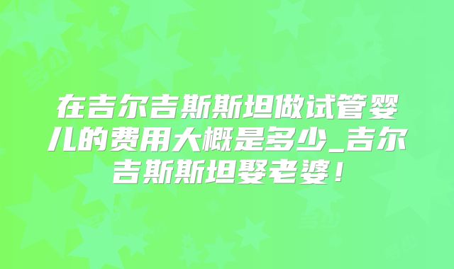 在吉尔吉斯斯坦做试管婴儿的费用大概是多少_吉尔吉斯斯坦娶老婆！