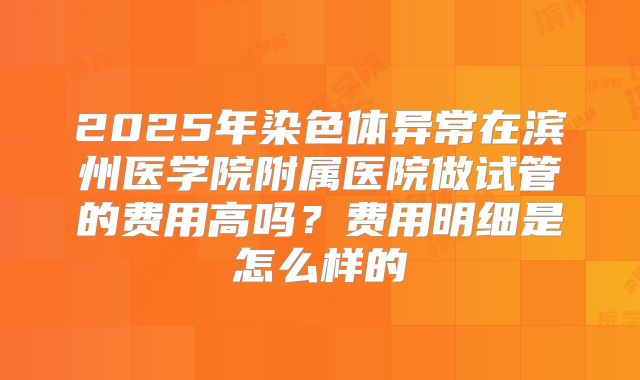 2025年染色体异常在滨州医学院附属医院做试管的费用高吗？费用明细是怎么样的
