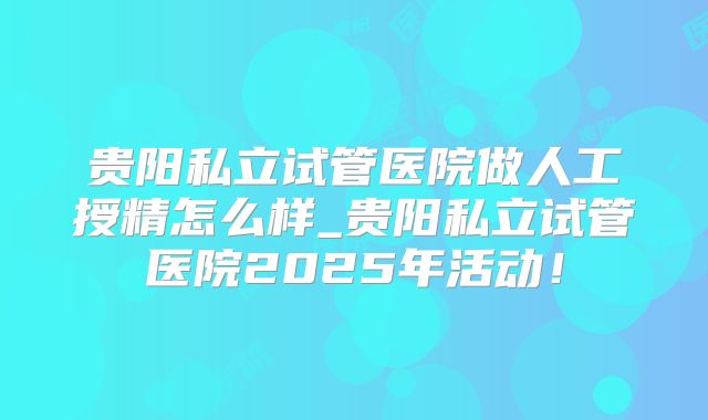贵阳私立试管医院做人工授精怎么样_贵阳私立试管医院2025年活动！