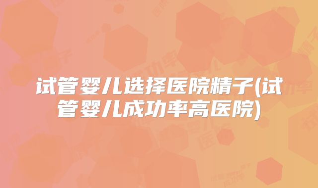 试管婴儿选择医院精子(试管婴儿成功率高医院)