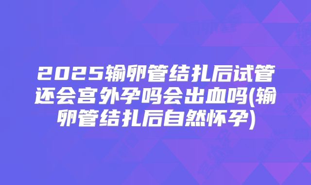 2025输卵管结扎后试管还会宫外孕吗会出血吗(输卵管结扎后自然怀孕)
