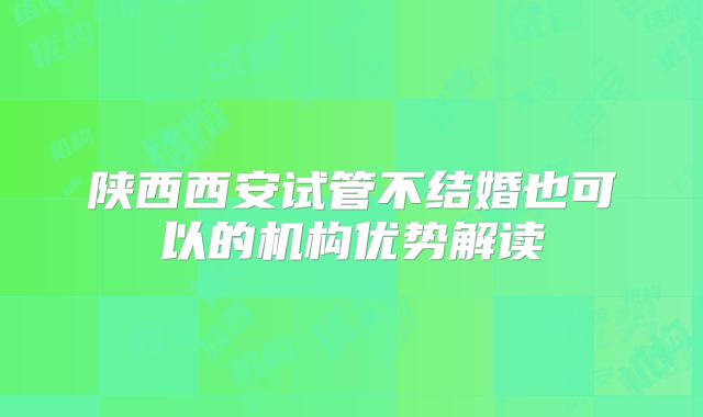 陕西西安试管不结婚也可以的机构优势解读