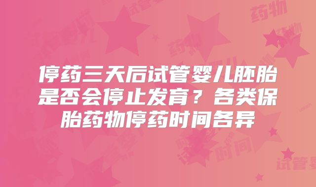 停药三天后试管婴儿胚胎是否会停止发育?各类保胎药物停药时间各异
